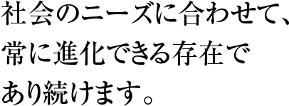 社会のニーズに合わせて、 常に進化できる存在で あり続けます。