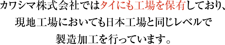 カワシマ株式会社ではタイにも工場を保有しており、 現地工場においても日本工場と同じレベルで 製造加工を行っています。(仮)