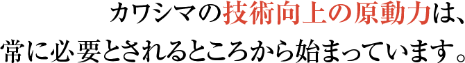 カワシマの技術向上の原動力は、 常に必要とされるところから始まっています。