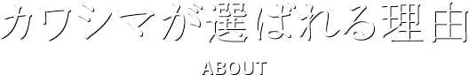 カワシマが選ばれる理由 ABOUT