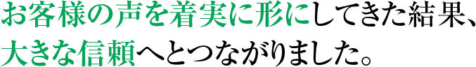 お客様の声を着実に形にしてきた結果、 大きな信頼へとつながりました。