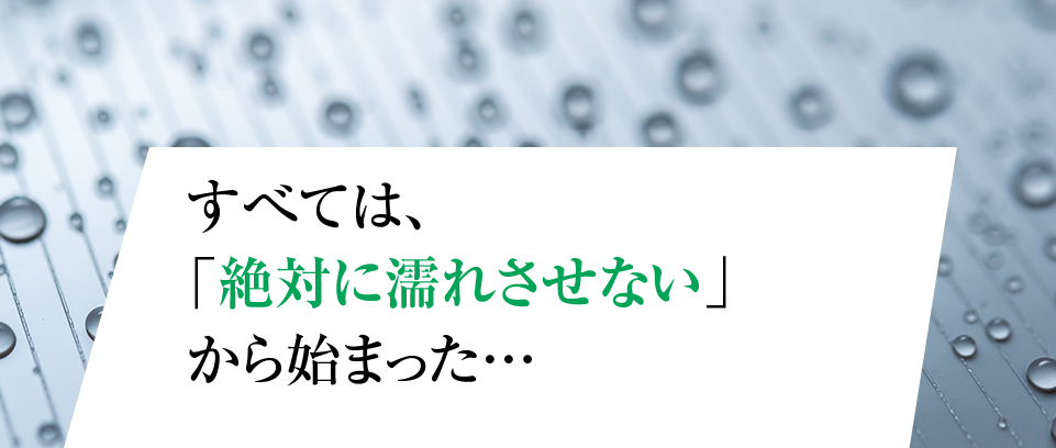 すべては、 「絶対に濡れさせない」 から始まった…