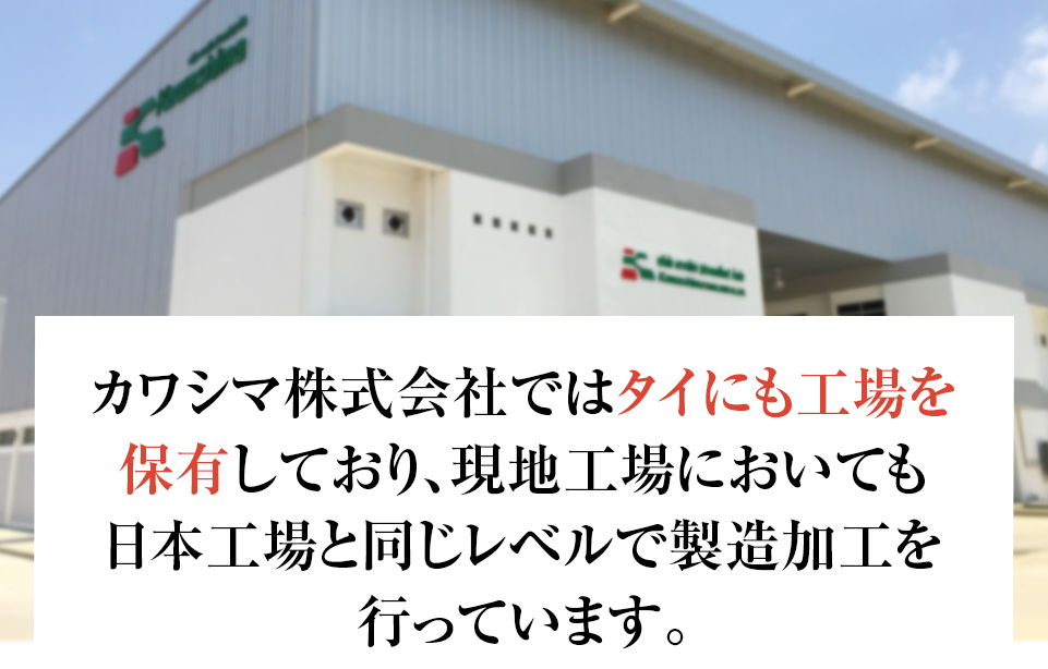 カワシマ株式会社ではタイにも工場を 保有しており、現地工場においても 日本工場と同じレベルで製造加工を 行っています。