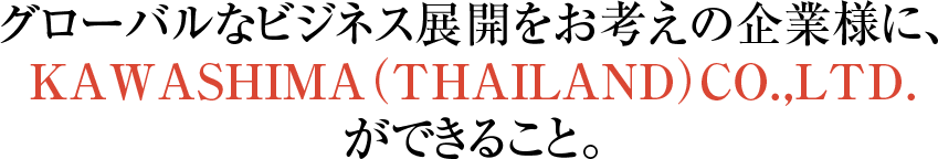 グローバルなビジネス展開をお考えの企業様に、 KAWASHIMA（THAILAND）CO.,LTD. ができること。