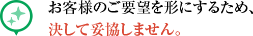 お客様のご要望を形にするため、 決して妥協しません。